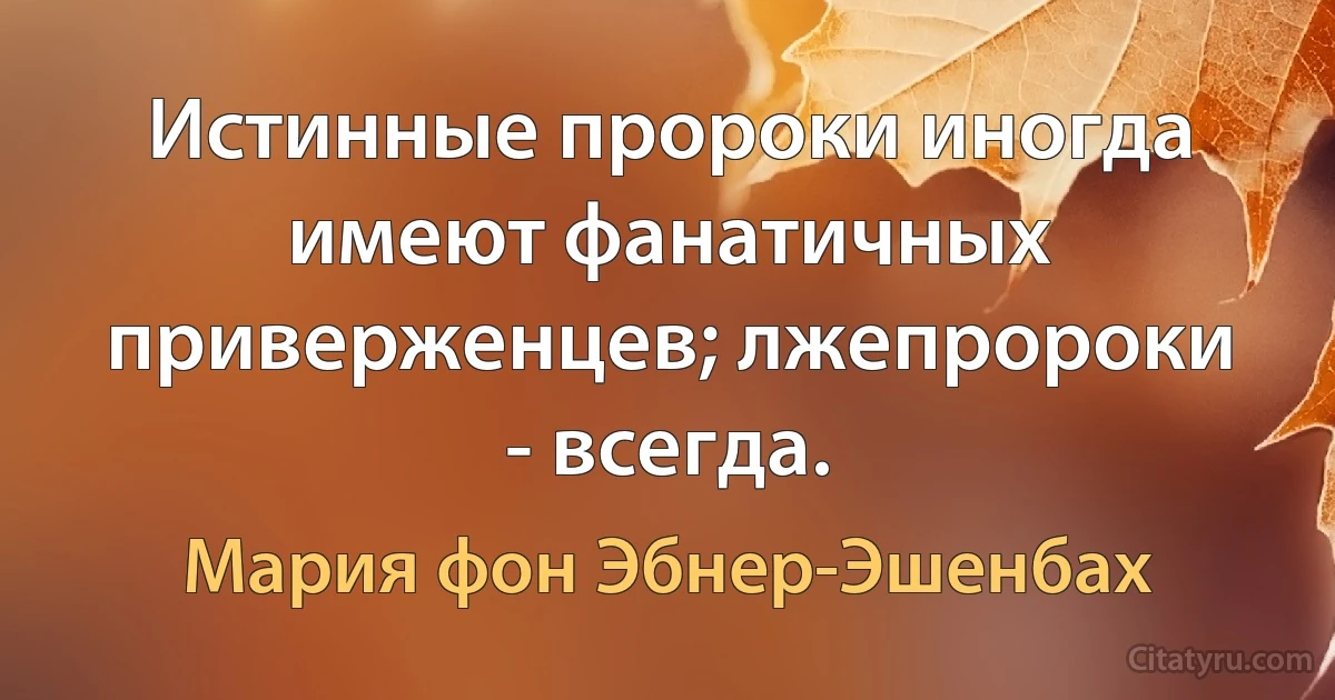 Истинные пророки иногда имеют фанатичных приверженцев; лжепророки - всегда. (Мария фон Эбнер-Эшенбах)