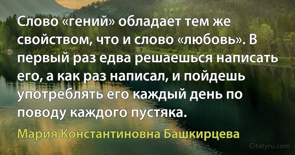 Слово «гений» обладает тем же свойством, что и слово «любовь». В первый раз едва решаешься написать его, а как раз написал, и пойдешь употреблять его каждый день по поводу каждого пустяка. (Мария Константиновна Башкирцева)