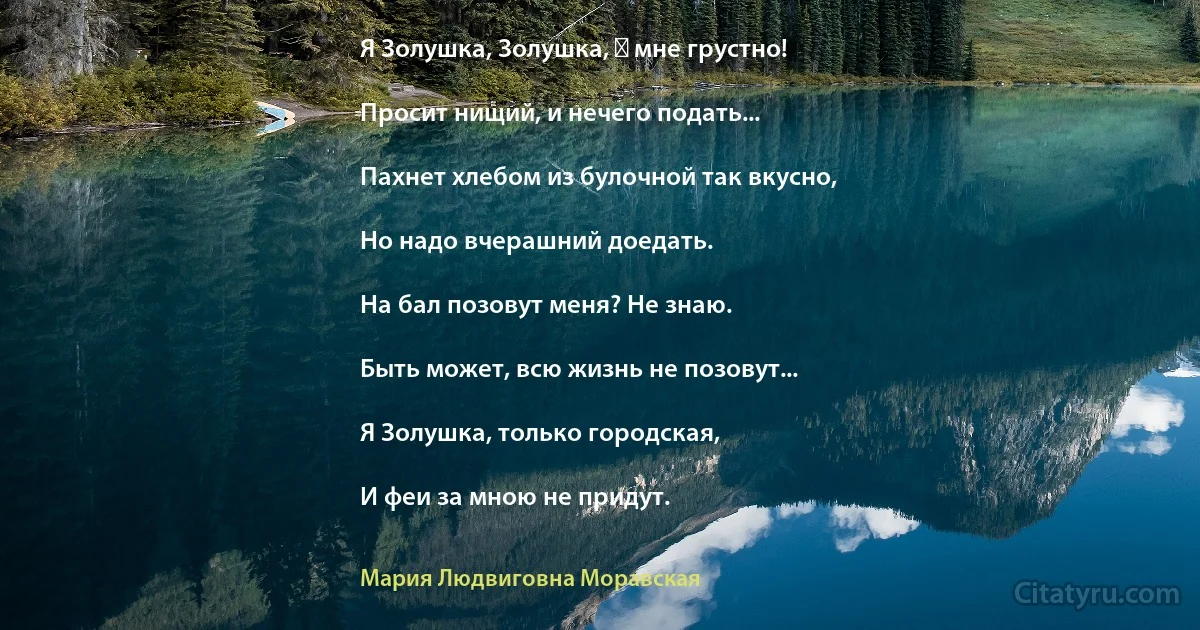 Я Золушка, Золушка, ― мне грустно!

Просит нищий, и нечего подать...

Пахнет хлебом из булочной так вкусно,

Но надо вчерашний доедать.

На бал позовут меня? Не знаю.

Быть может, всю жизнь не позовут...

Я Золушка, только городская,

И феи за мною не придут. (Мария Людвиговна Моравская)