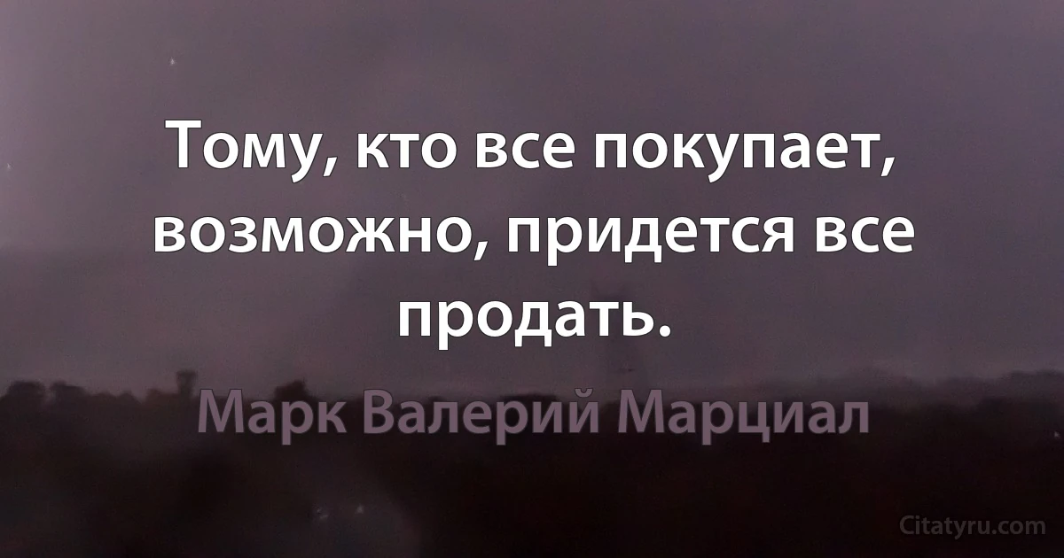 Тому, кто все покупает, возможно, придется все продать. (Марк Валерий Марциал)