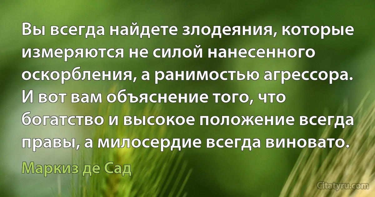 Вы всегда найдете злодеяния, которые измеряются не силой нанесенного оскорбления, а ранимостью агрессора. И вот вам объяснение того, что богатство и высокое положение всегда правы, а милосердие всегда виновато. (Маркиз де Сад)