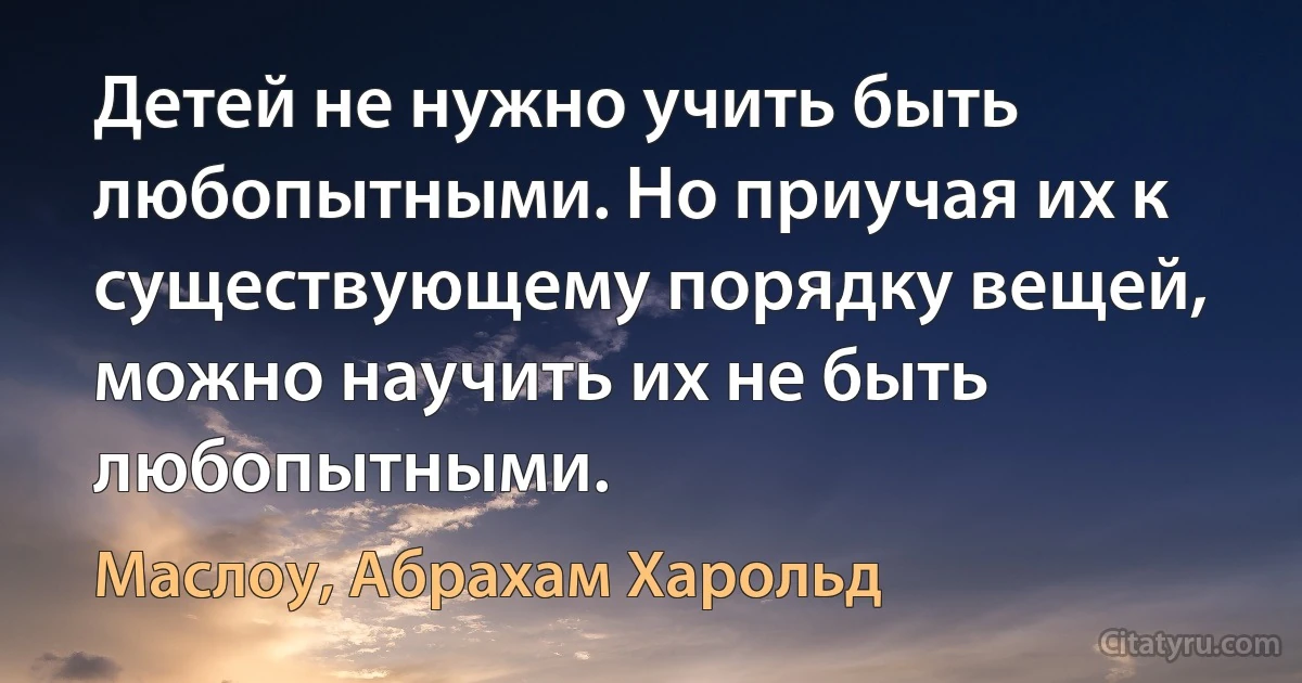 Детей не нужно учить быть любопытными. Но приучая их к существующему порядку вещей, можно научить их не быть любопытными. (Маслоу, Абрахам Харольд)