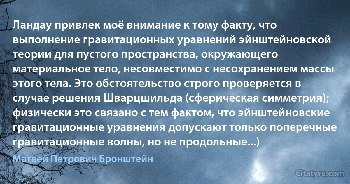 Ландау привлек моё внимание к тому факту, что выполнение гравитационных уравнений эйнштейновской теории для пустого пространства, окружающего материальное тело, несовместимо с несохранением массы этого тела. Это обстоятельство строго проверяется в случае решения Шварцшильда (сферическая симметрия); физически это связано с тем фактом, что эйнштейновские гравитационные уравнения допускают только поперечные гравитационные волны, но не продольные...) (Матвей Петрович Бронштейн)