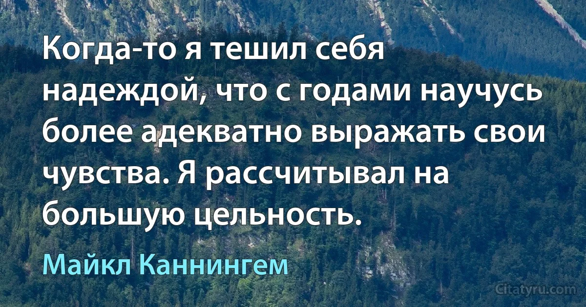 Когда-то я тешил себя надеждой, что с годами научусь более адекватно выражать свои чувства. Я рассчитывал на большую цельность. (Майкл Каннингем)