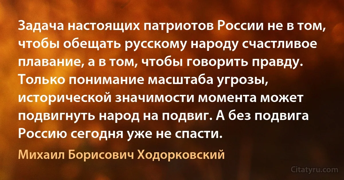 Задача настоящих патриотов России не в том, чтобы обещать русскому народу счастливое плавание, а в том, чтобы говорить правду. Только понимание масштаба угрозы, исторической значимости момента может подвигнуть народ на подвиг. А без подвига Россию сегодня уже не спасти. (Михаил Борисович Ходорковский)