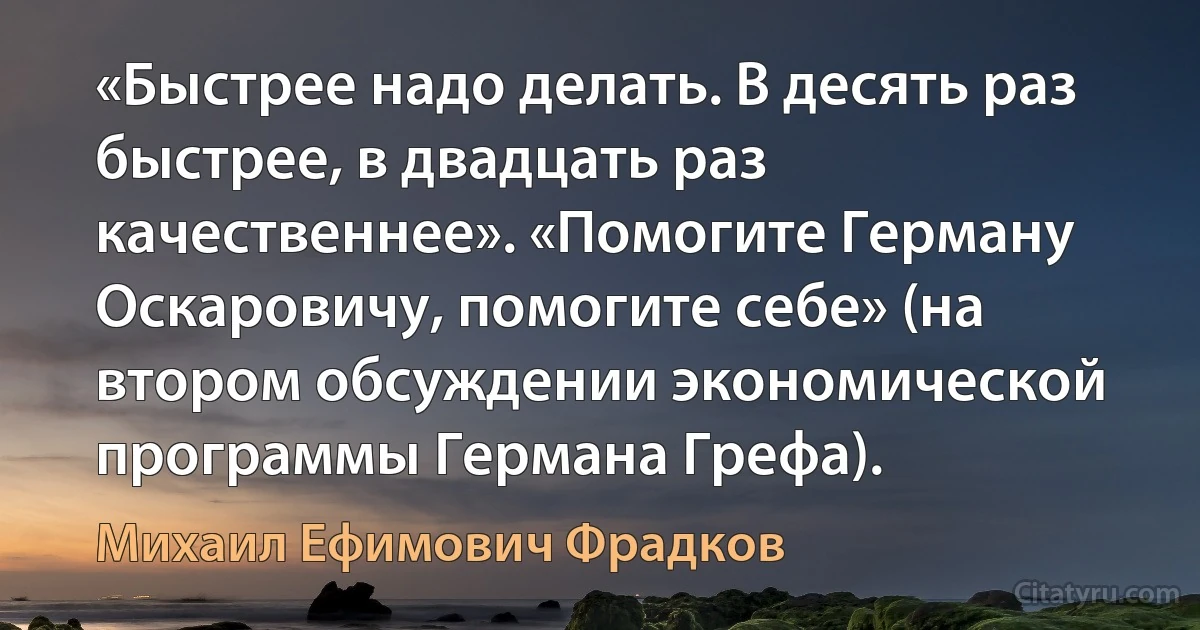 «Быстрее надо делать. В десять раз быстрее, в двадцать раз качественнее». «Помогите Герману Оскаровичу, помогите себе» (на втором обсуждении экономической программы Германа Грефа). (Михаил Ефимович Фрадков)