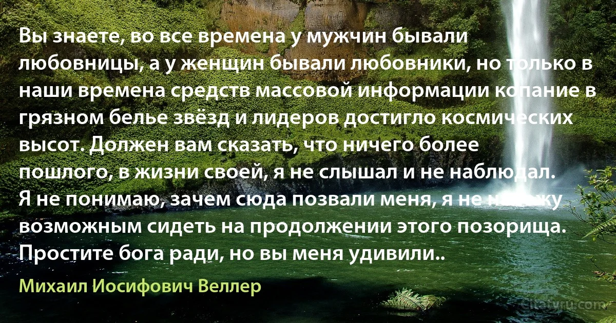 Вы знаете, во все времена у мужчин бывали любовницы, а у женщин бывали любовники, но только в наши времена средств массовой информации копание в грязном белье звёзд и лидеров достигло космических высот. Должен вам сказать, что ничего более пошлого, в жизни своей, я не слышал и не наблюдал. Я не понимаю, зачем сюда позвали меня, я не нахожу возможным сидеть на продолжении этого позорища. Простите бога ради, но вы меня удивили.. (Михаил Иосифович Веллер)