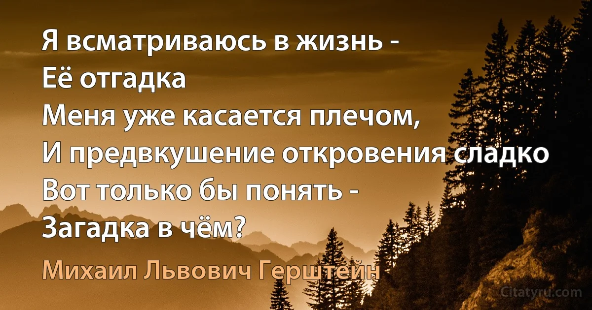 Я всматриваюсь в жизнь -
Её отгадка 
Меня уже касается плечом,
И предвкушение откровения сладко 
Вот только бы понять - 
Загадка в чём? (Михаил Львович Герштейн)