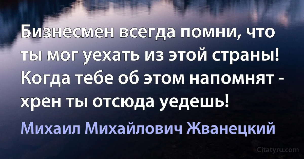 Бизнесмен всегда помни, что ты мог уехать из этой страны! Когда тебе об этом напомнят - хрен ты отсюда уедешь! (Михаил Михайлович Жванецкий)