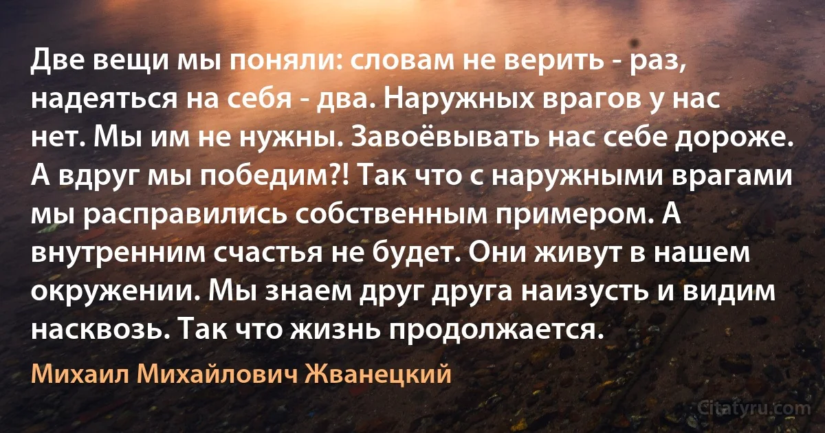 Две вещи мы поняли: словам не верить - раз, надеяться на себя - два. Наружных врагов у нас нет. Мы им не нужны. Завоёвывать нас себе дороже. А вдруг мы победим?! Так что с наружными врагами мы расправились собственным примером. А внутренним счастья не будет. Они живут в нашем окружении. Мы знаем друг друга наизусть и видим насквозь. Так что жизнь продолжается. (Михаил Михайлович Жванецкий)