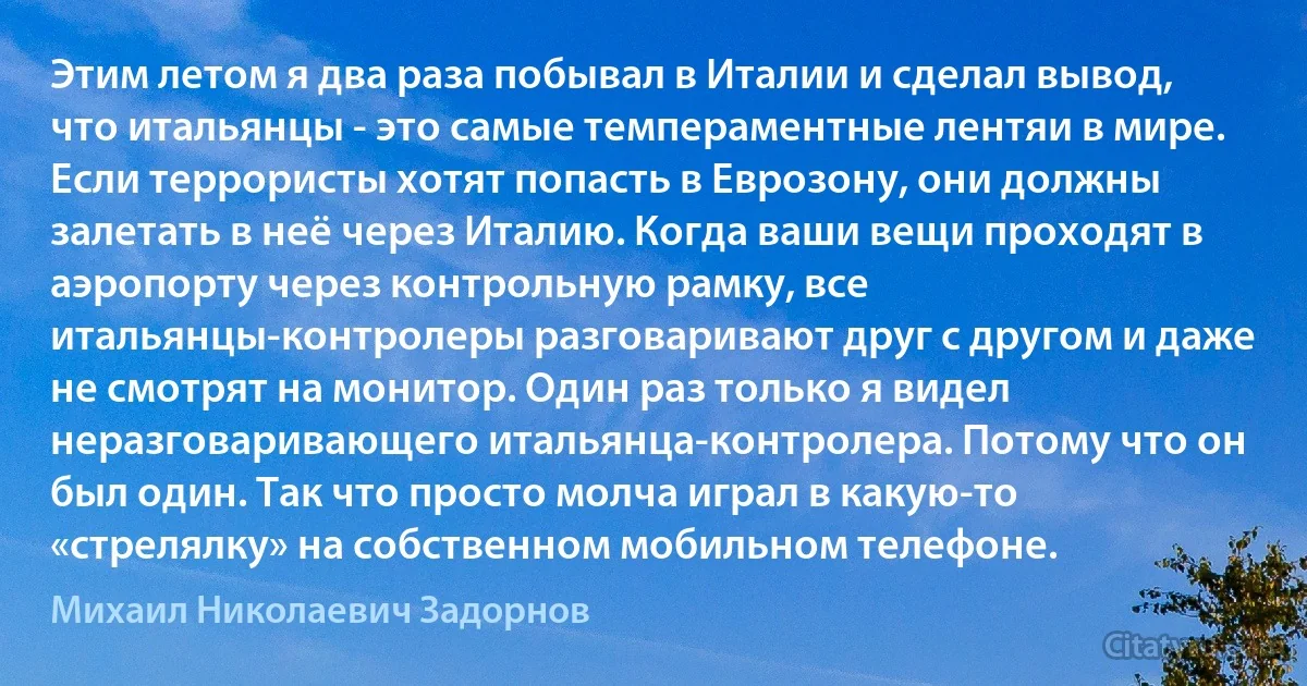 Этим летом я два раза побывал в Италии и сделал вывод, что итальянцы - это самые темпераментные лентяи в мире. Если террористы хотят попасть в Еврозону, они должны залетать в неё через Италию. Когда ваши вещи проходят в аэропорту через контрольную рамку, все итальянцы-контролеры разговаривают друг с другом и даже не смотрят на монитор. Один раз только я видел неразговаривающего итальянца-контролера. Потому что он был один. Так что просто молча играл в какую-то «стрелялку» на собственном мобильном телефоне. (Михаил Николаевич Задорнов)