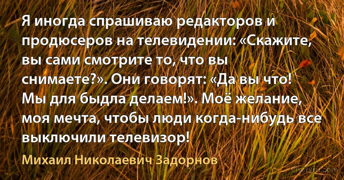 Я иногда спрашиваю редакторов и продюсеров на телевидении: «Скажите, вы сами смотрите то, что вы снимаете?». Они говорят: «Да вы что! Мы для быдла делаем!». Моё желание, моя мечта, чтобы люди когда-нибудь все выключили телевизор! (Михаил Николаевич Задорнов)