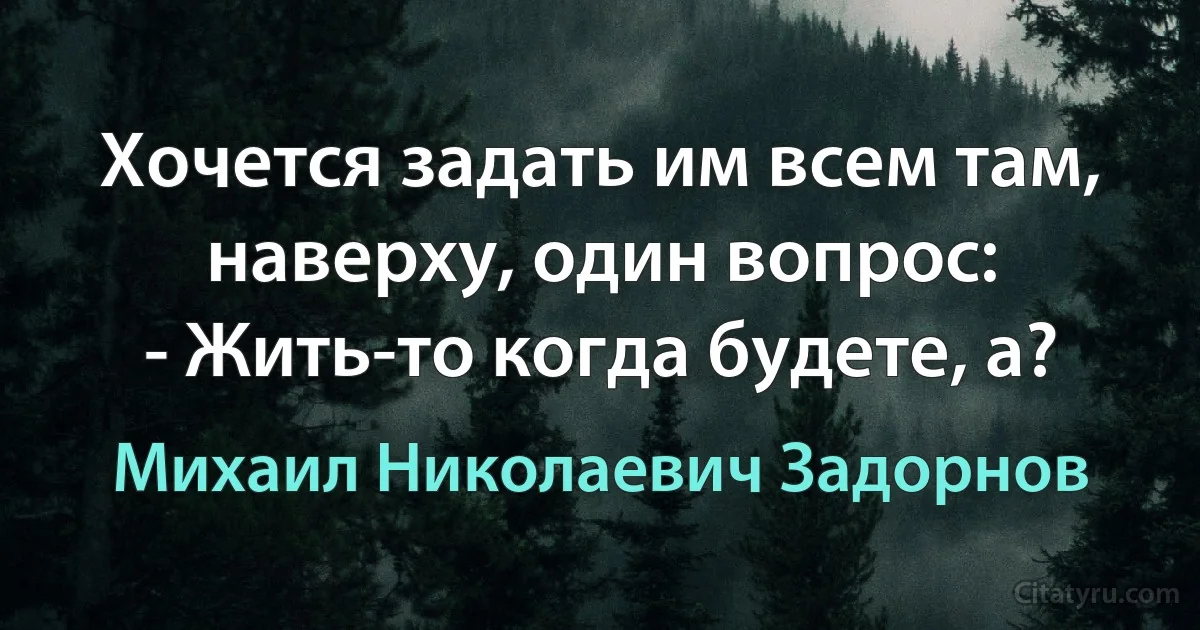 Хочется задать им всем там, наверху, один вопрос:
- Жить-то когда будете, а? (Михаил Николаевич Задорнов)