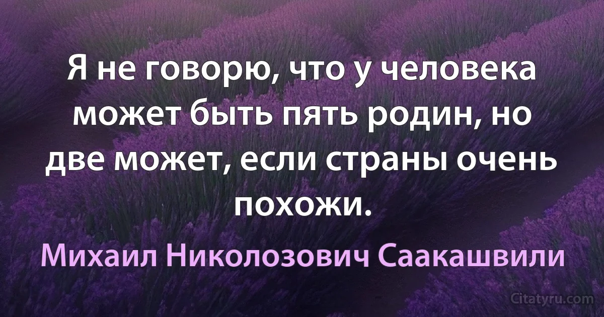 Я не говорю, что у человека может быть пять родин, но две может, если страны очень похожи. (Михаил Николозович Саакашвили)