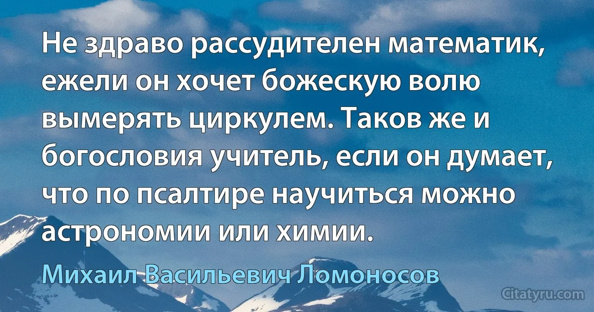 Не здраво рассудителен математик, ежели он хочет божескую волю вымерять циркулем. Таков же и богословия учитель, если он думает, что по псалтире научиться можно астрономии или химии. (Михаил Васильевич Ломоносов)