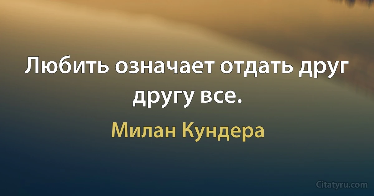 Любить означает отдать друг другу все. (Милан Кундера)