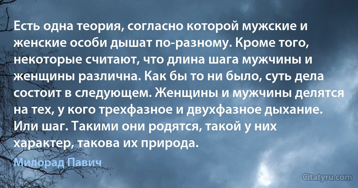 Есть одна теория, согласно которой мужские и женские особи дышат по-разному. Кроме того, некоторые считают, что длина шага мужчины и женщины различна. Как бы то ни было, суть дела состоит в следующем. Женщины и мужчины делятся на тех, у кого трехфазное и двухфазное дыхание. Или шаг. Такими они родятся, такой у них характер, такова их природа. (Милорад Павич)