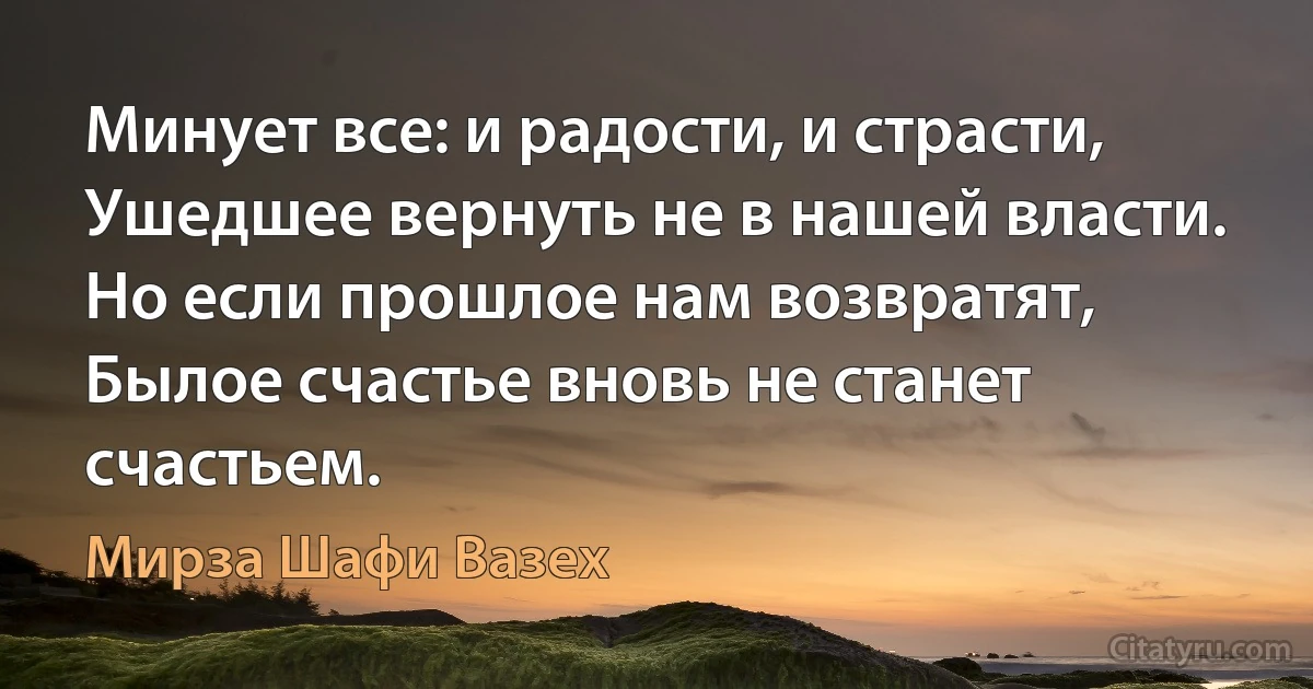 Минует все: и радости, и страсти,
Ушедшее вернуть не в нашей власти.
Но если прошлое нам возвратят,
Былое счастье вновь не станет счастьем. (Мирза Шафи Вазех)