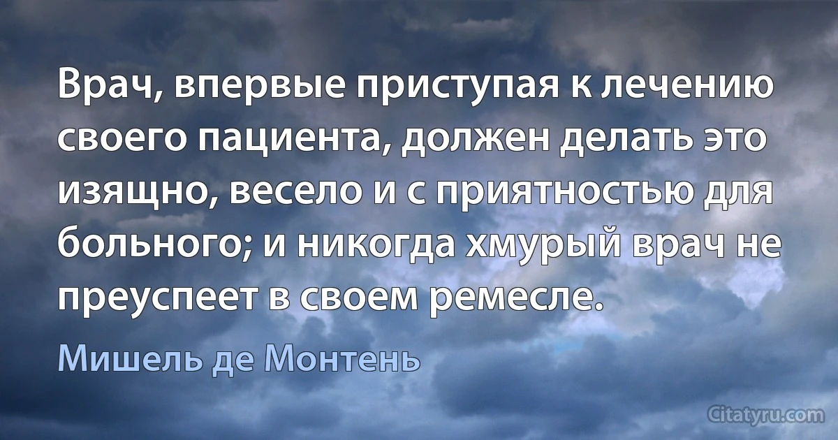 Врач, впервые приступая к лечению своего пациента, должен делать это изящно, весело и с приятностью для больного; и никогда хмурый врач не преуспеет в своем ремесле. (Мишель де Монтень)