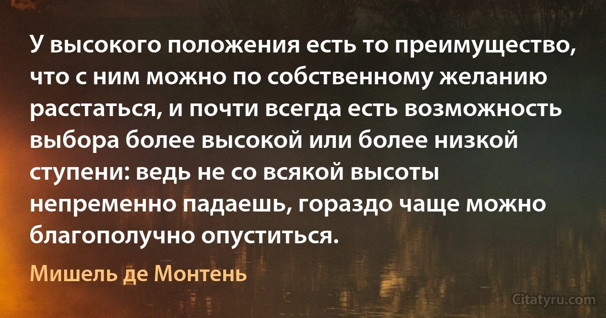 У высокого положения есть то преимущество, что с ним можно по собственному желанию расстаться, и почти всегда есть возможность выбора более высокой или более низкой ступени: ведь не со всякой высоты непременно падаешь, гораздо чаще можно благополучно опуститься. (Мишель де Монтень)