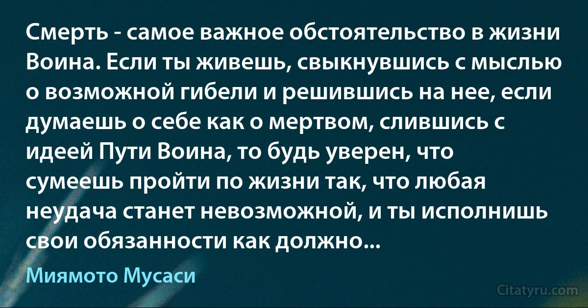 Смерть - самое важное обстоятельство в жизни Воина. Если ты живешь, свыкнувшись с мыслью о возможной гибели и решившись на нее, если думаешь о себе как о мертвом, слившись с идеей Пути Воина, то будь уверен, что сумеешь пройти по жизни так, что любая неудача станет невозможной, и ты исполнишь свои обязанности как должно... (Миямото Мусаси)