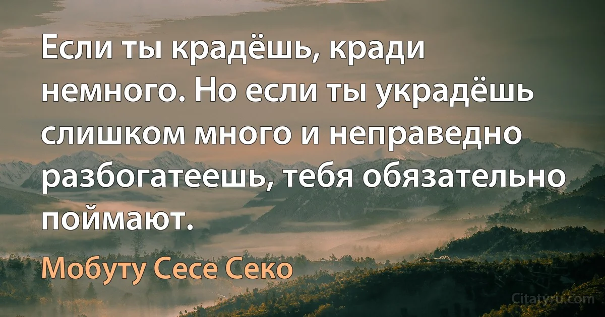 Если ты крадёшь, кради немного. Но если ты украдёшь слишком много и неправедно разбогатеешь, тебя обязательно поймают. (Мобуту Сесе Секо)