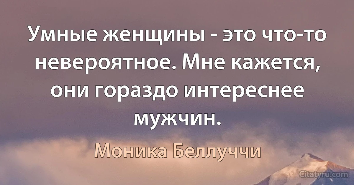 Умные женщины - это что-то невероятное. Мне кажется, они гораздо интереснее мужчин. (Моника Беллуччи)