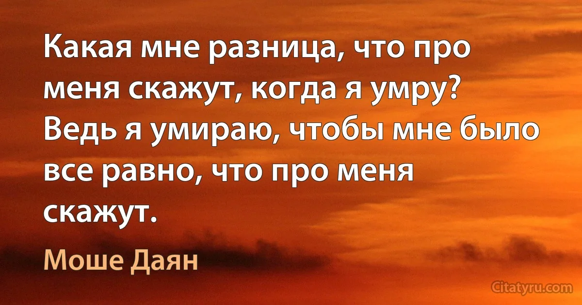 Какая мне разница, что про меня скажут, когда я умру? Ведь я умираю, чтобы мне было все равно, что про меня скажут. (Моше Даян)