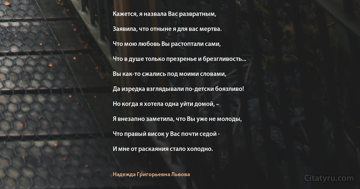 Кажется, я назвала Вас развратным,

Заявила, что отныне я для вас мертва.

Что мою любовь Вы растоптали сами,

Что в душе только презренье и брезгливость...

Вы как-то сжались под моими словами,

Да изредка взглядывали по-детски боязливо!

Но когда я хотела одна уйти домой, –

Я внезапно заметила, что Вы уже не молоды,

Что правый висок у Вас почти седой -

И мне от раскаяния стало холодно. (Надежда Григорьевна Львова)