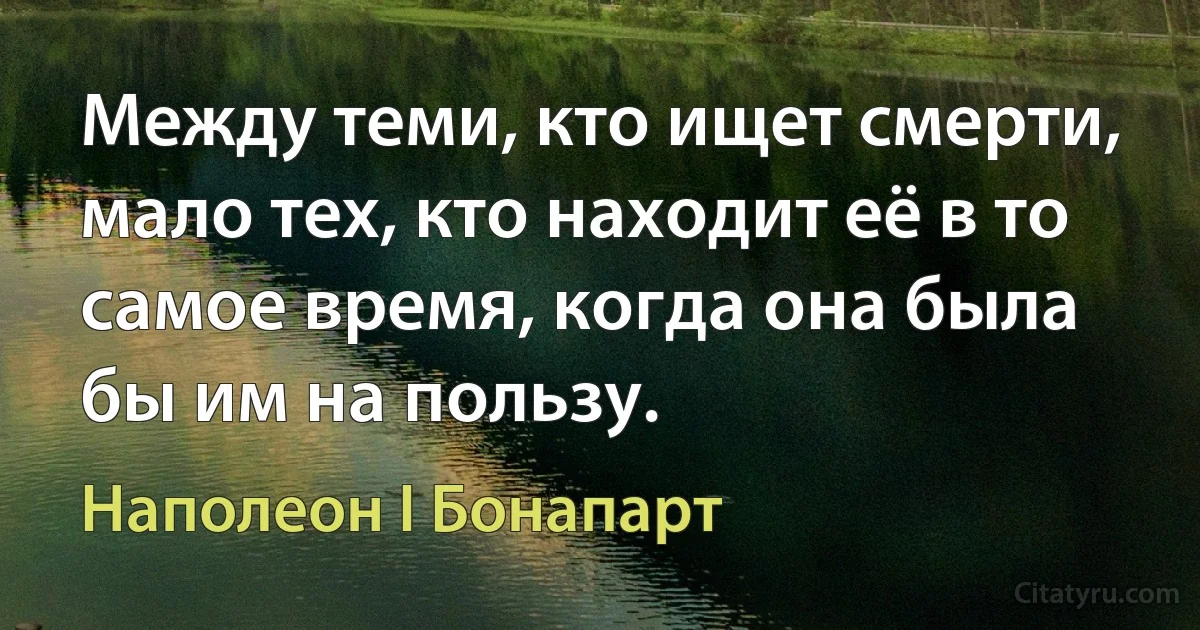 Между теми, кто ищет смерти, мало тех, кто находит её в то самое время, когда она была бы им на пользу. (Наполеон I Бонапарт)