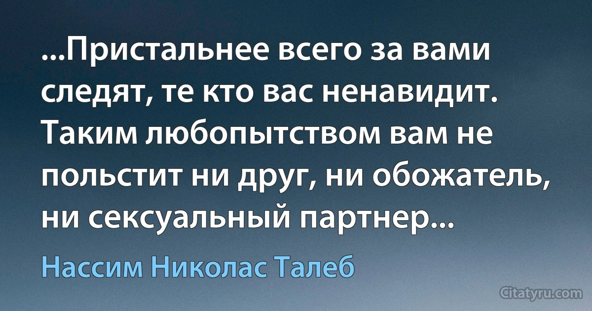 ...Пристальнее всего за вами следят, те кто вас ненавидит. Таким любопытством вам не польстит ни друг, ни обожатель, ни сексуальный партнер... (Нассим Николас Талеб)