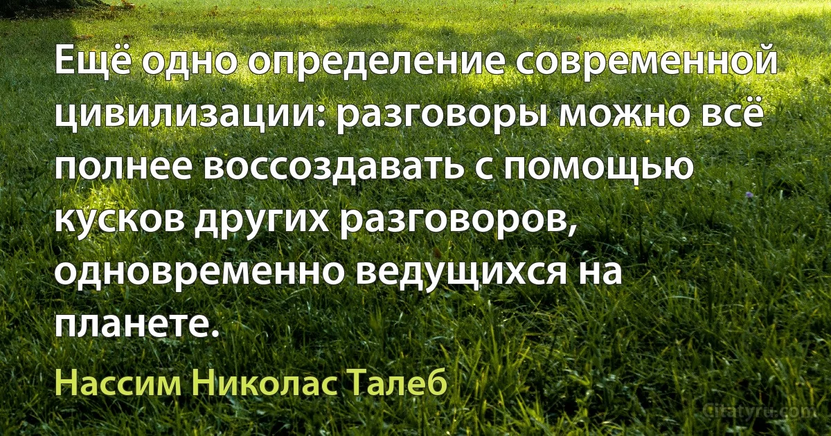 Ещё одно определение современной цивилизации: разговоры можно всё полнее воссоздавать с помощью кусков других разговоров, одновременно ведущихся на планете. (Нассим Николас Талеб)