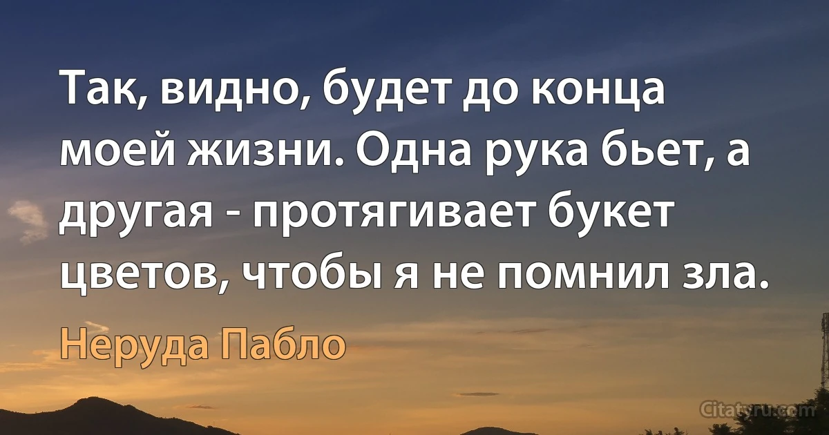 Так, видно, будет до конца моей жизни. Одна рука бьет, а другая - протягивает букет цветов, чтобы я не помнил зла. (Неруда Пабло)