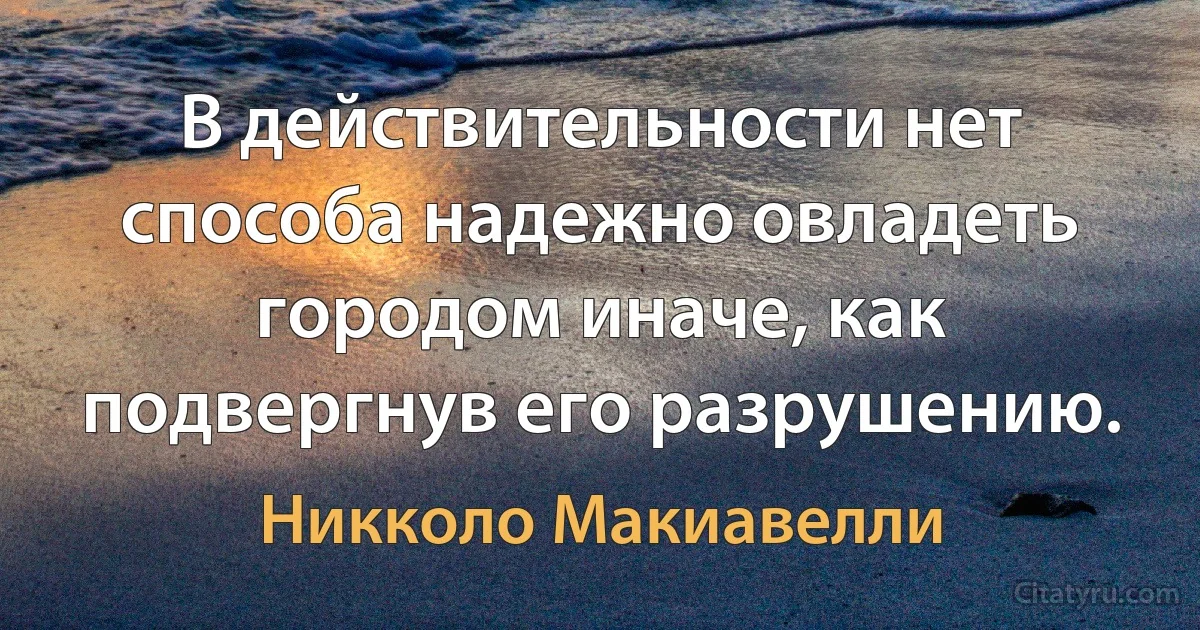 В действительности нет способа надежно овладеть городом иначе, как подвергнув его разрушению. (Никколо Макиавелли)