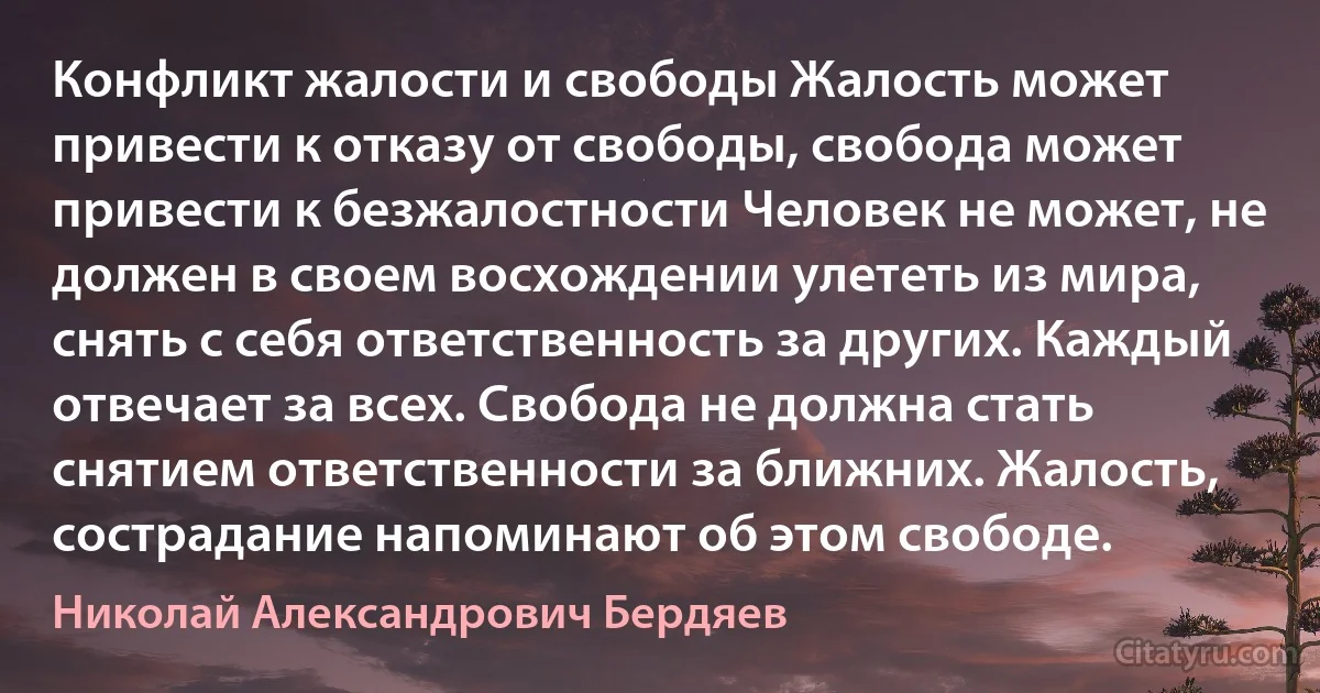 Конфликт жалости и свободы Жалость может привести к отказу от свободы, свобода может привести к безжалостности Человек не может, не должен в своем восхождении улететь из мира, снять с себя ответственность за других. Каждый отвечает за всех. Свобода не должна стать снятием ответственности за ближних. Жалость, сострадание напоминают об этом свободе. (Николай Александрович Бердяев)