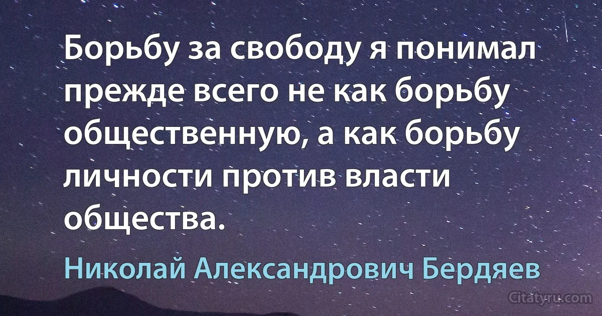 Борьбу за свободу я понимал прежде всего не как борьбу общественную, а как борьбу личности против власти общества. (Николай Александрович Бердяев)