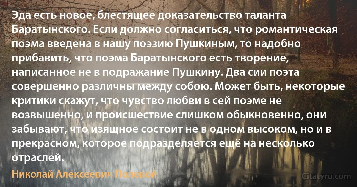 Эда есть новое, блестящее доказательство таланта Баратынского. Если должно согласиться, что романтическая поэма введена в нашу поэзию Пушкиным, то надобно прибавить, что поэма Баратынского есть творение, написанное не в подражание Пушкину. Два сии поэта совершенно различны между собою. Может быть, некоторые критики скажут, что чувство любви в сей поэме не возвышенно, и происшествие слишком обыкновенно, они забывают, что изящное состоит не в одном высоком, но и в прекрасном, которое подразделяется ещё на несколько отраслей. (Николай Алексеевич Полевой)