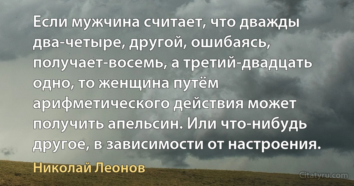 Если мужчина считает, что дважды два-четыре, другой, ошибаясь, получает-восемь, а третий-двадцать одно, то женщина путём арифметического действия может получить апельсин. Или что-нибудь другое, в зависимости от настроения. (Николай Леонов)