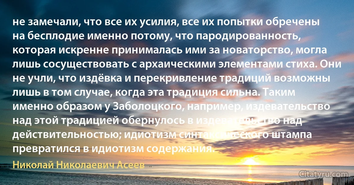 не замечали, что все их усилия, все их попытки обречены на бесплодие именно потому, что пародированность, которая искренне принималась ими за новаторство, могла лишь сосуществовать с архаическими элементами стиха. Они не учли, что издёвка и перекривление традиций возможны лишь в том случае, когда эта традиция сильна. Таким именно образом у Заболоцкого, например, издевательство над этой традицией обернулось в издевательство над действительностью; идиотизм синтаксического штампа превратился в идиотизм содержания. (Николай Николаевич Асеев)