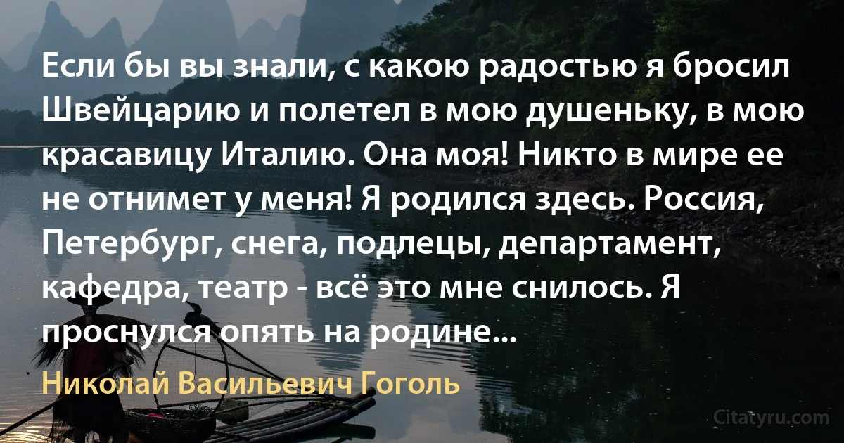 Если бы вы знали, с какою радостью я бросил Швейцарию и полетел в мою душеньку, в мою красавицу Италию. Она моя! Никто в мире ее не отнимет у меня! Я родился здесь. Россия, Петербург, снега, подлецы, департамент, кафедра, театр - всё это мне снилось. Я проснулся опять на родине... (Николай Васильевич Гоголь)