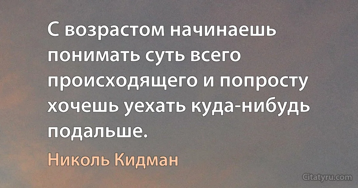 С возрастом начинаешь понимать суть всего происходящего и попросту хочешь уехать куда-нибудь подальше. (Николь Кидман)