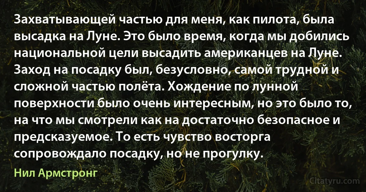 Захватывающей частью для меня, как пилота, была высадка на Луне. Это было время, когда мы добились национальной цели высадить американцев на Луне. Заход на посадку был, безусловно, самой трудной и сложной частью полёта. Хождение по лунной поверхности было очень интересным, но это было то, на что мы смотрели как на достаточно безопасное и предсказуемое. То есть чувство восторга сопровождало посадку, но не прогулку. (Нил Армстронг)