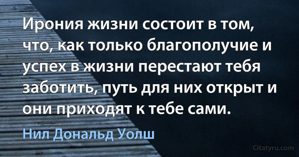 Ирония жизни состоит в том, что, как только благополучие и успех в жизни перестают тебя заботить, путь для них открыт и они приходят к тебе сами. (Нил Дональд Уолш)