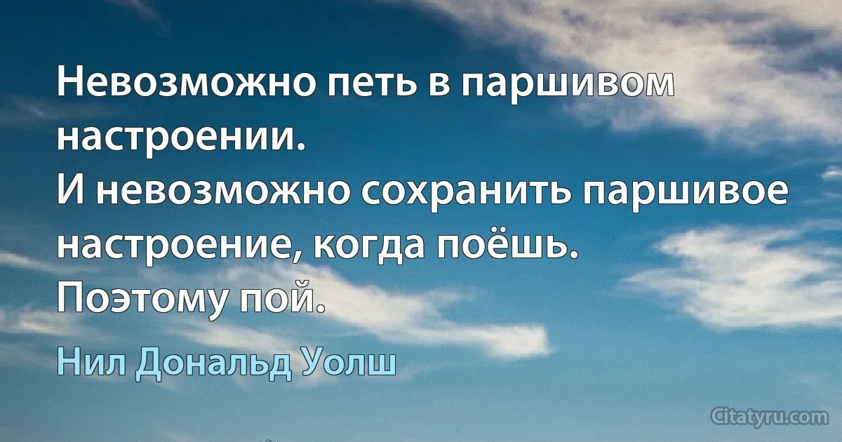 Невозможно петь в паршивом настроении.
И невозможно сохранить паршивое настроение, когда поёшь.
Поэтому пой. (Нил Дональд Уолш)