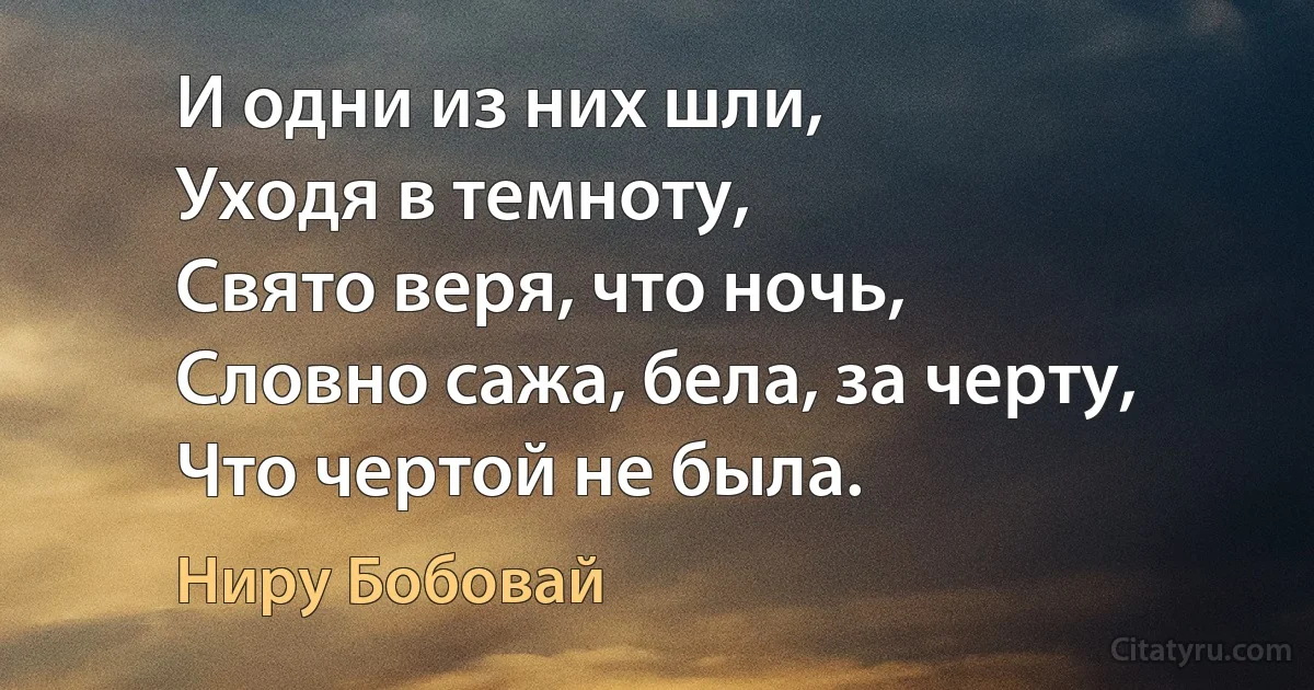 И одни из них шли,
Уходя в темноту,
Свято веря, что ночь,
Словно сажа, бела, за черту,
Что чертой не была. (Ниру Бобовай)