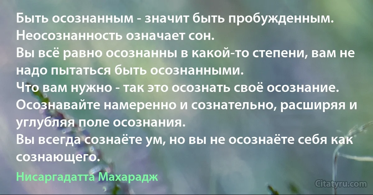 Быть осознанным - значит быть пробужденным. Неосознанность означает сон.
Вы всё равно осознанны в какой-то степени, вам не надо пытаться быть осознанными.
Что вам нужно - так это осознать своё осознание.
Осознавайте намеренно и сознательно, расширяя и углубляя поле осознания.
Вы всегда сознаёте ум, но вы не осознаёте себя как сознающего. (Нисаргадатта Махарадж)