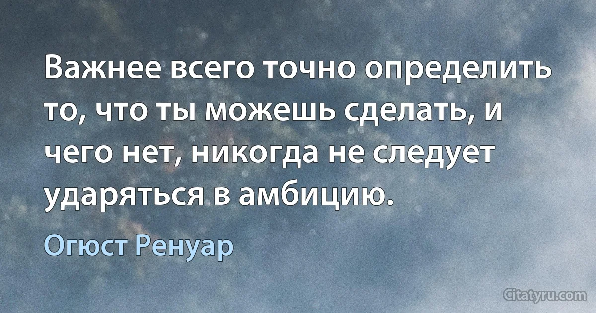 Важнее всего точно определить то, что ты можешь сделать, и чего нет, никогда не следует ударяться в амбицию. (Огюст Ренуар)