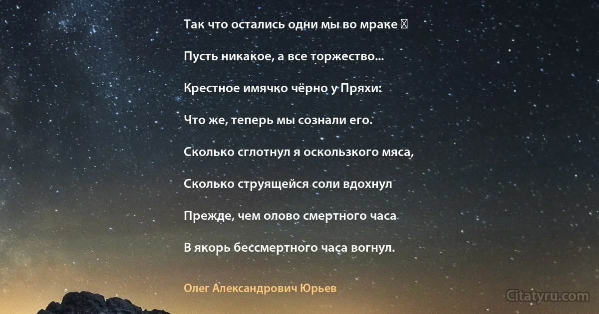 Так что остались одни мы во мраке ―

Пусть никакое, а все торжество...

Крестное имячко чёрно у Пряхи:

Что же, теперь мы сознали его.

Сколько сглотнул я оскользкого мяса,

Сколько струящейся соли вдохнул

Прежде, чем олово смертного часа

В якорь бессмертного часа вогнул. (Олег Александрович Юрьев)