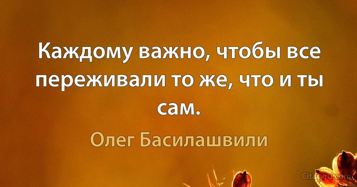 Каждому важно, чтобы все переживали то же, что и ты сам. (Олег Басилашвили)