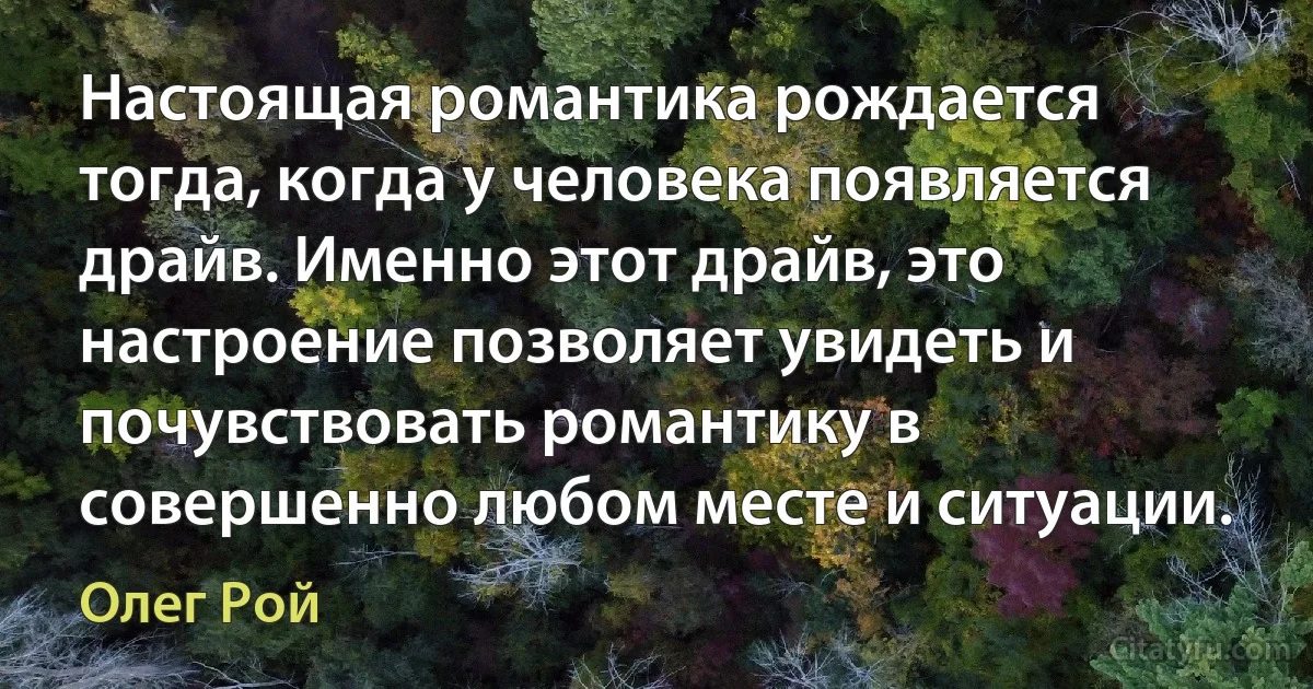 Настоящая романтика рождается тогда, когда у человека появляется драйв. Именно этот драйв, это настроение позволяет увидеть и почувствовать романтику в совершенно любом месте и ситуации. (Олег Рой)